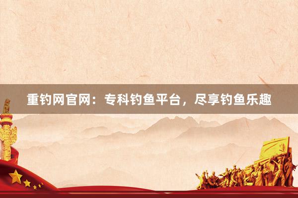 重钓网官网：专科钓鱼平台，尽享钓鱼乐趣