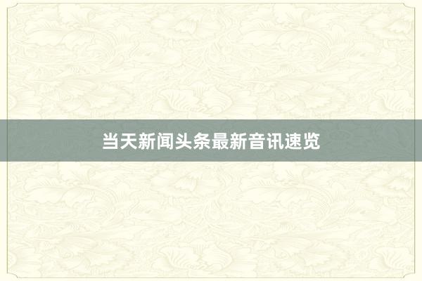 当天新闻头条最新音讯速览