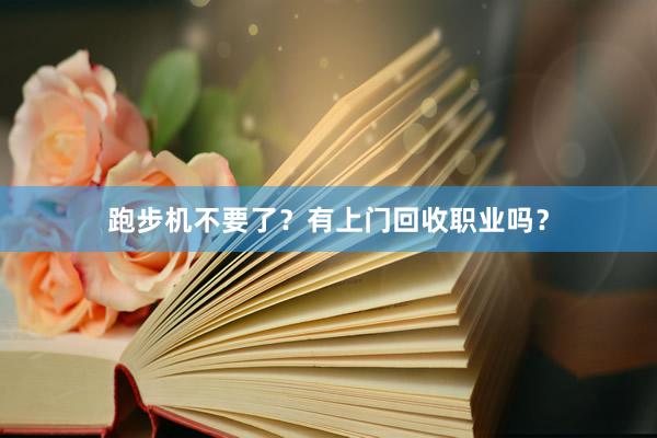 跑步机不要了？有上门回收职业吗？