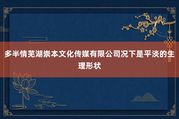 多半情芜湖崇本文化传媒有限公司况下是平淡的生理形状